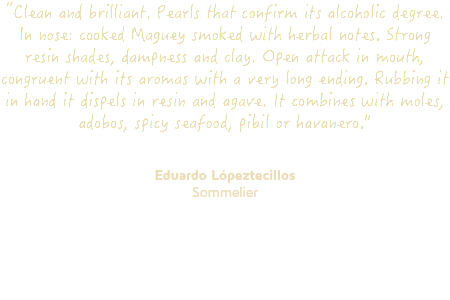 “Clean and brilliant. Pearls that confirm its alcoholic degree. In nose: cooked Maguey smoked with herbal notes. Strong resin shades, dampness and clay. Open attack in mouth, congruent with its aromas with a very long ending. Rubbing it in hand it dispels in resin and agave. It combines with moles, adobos, spicy seafood, pibil or havanero." Eduardo Lópeztecillos Sommelier